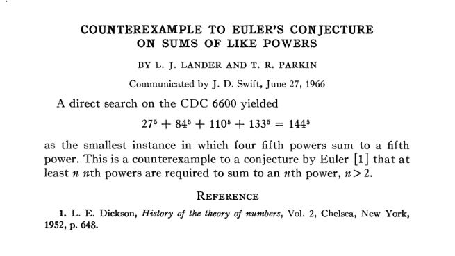 Artikkelin teksti kokonaisuudessaan: Counterexample to Euler's conjecture on sums of like powers, by L. J. Lander and T. R. Parkin.
Communicated by J. D. Swift, June 27, 1966.
A direct search on the CDC 6600 yielded 275 + 845 + HO5 + 1336 – 1445 as the smallest instance in which four fifth powers sum to a fifth power. This is a counterexample to a conjecture by Euler [l] that at least n nth powers are required to sum to an nth power, n>2.
Reference: 1. L. E . Dickson, History of the theory of numbers, Vol. 2, Chelsea, New York,
1952, p. 648.
