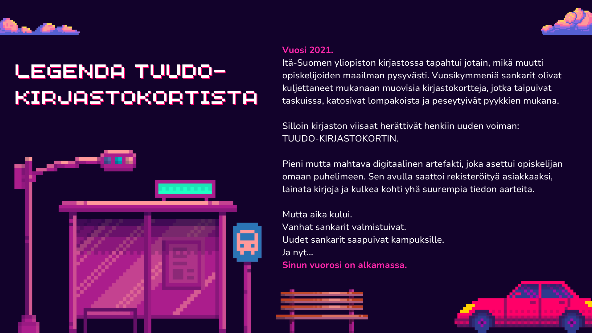2. kuvateksti: Legenda Tuudo-kirjastokortista

Vuosi 2021.
Itä-Suomen yliopiston kirjastossa tapahtui jotain, mikä muutti opiskelijoiden maailman pysyvästi. Vuosikymmeniä sankarit olivat kuljettaneet mukanaan muovisia kirjastokortteja, jotka taipuivat taskuissa, katosivat lompakoista ja peseytyivät pyykkien mukana.

Silloin kirjaston viisaat herättivät henkiin uuden voiman:
TUUDO-KIRJASTOKORTIN.

Pieni mutta mahtava digitaalinen artefakti, joka asettui opiskelijan omaan puhelimeen. Sen avulla saattoi rekisteröityä asiakkaaksi, lainata kirjoja ja kulkea kohti yhä suurempia tiedon aarteita.

Mutta aika kului.
Vanhat sankarit valmistuivat.
Uudet sankarit saapuivat kampuksille.
Ja nyt...
Sinun vuorosi on alkamassa.
