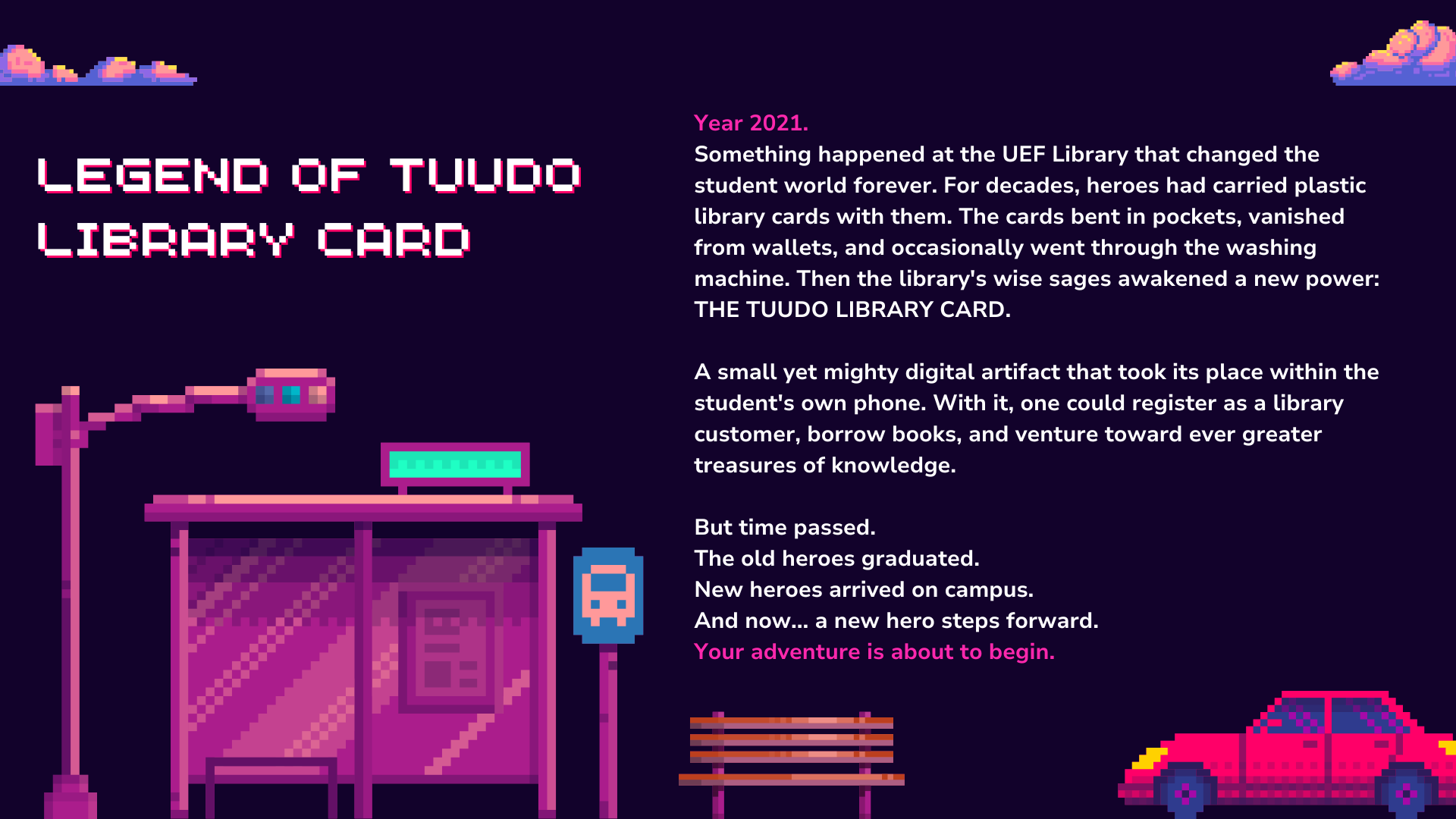 Caption 2: Legend of Tuudo library card

Year 2021.
Something happened at the UEF Library that changed the student world forever. For decades, heroes had carried plastic library cards with them. The cards bent in pockets, vanished from wallets, and occasionally went through the washing machine. Then the library's wise sages awakened a new power:
THE TUUDO LIBRARY CARD.

A small yet mighty digital artifact that took its place within the student's own phone. With it, one could register as a library customer, borrow books, and venture toward ever greater treasures of knowledge.

But time passed.
The old heroes graduated.
New heroes arrived on campus.
And now... a new hero steps forward.
Your adventure is about to begin.