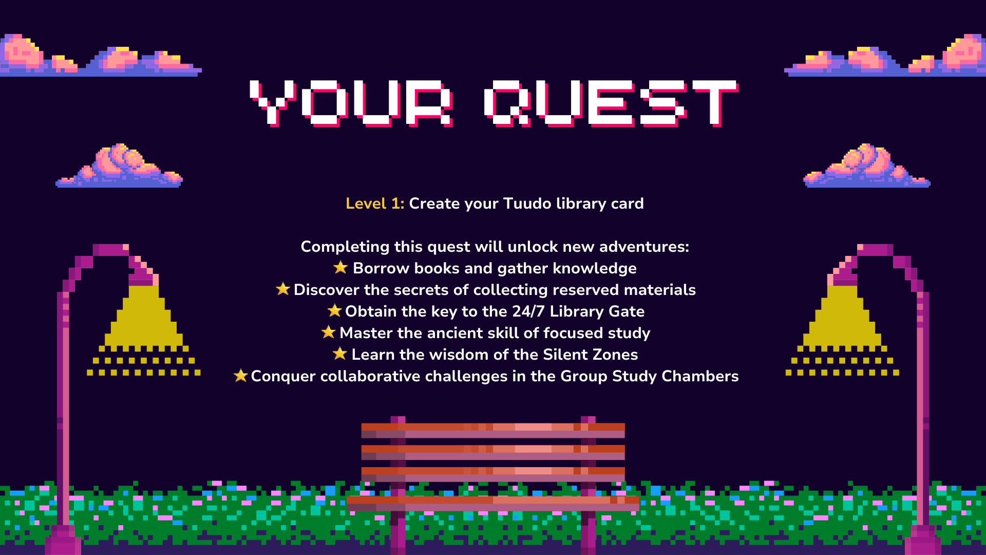 Caption 3: Your quest

Level 1: Create your Tuudo library card

Completing this quest will unlock new adventures:
Borrow books and gather knowledge
Discover the secrets of collecting reserved materials
Obtain the key to the 24/7 Library Gate
Master the ancient skill of focused study
Learn the wisdom of the Silent Zones
Conquer collaborative challenges in the Group Study Chambers