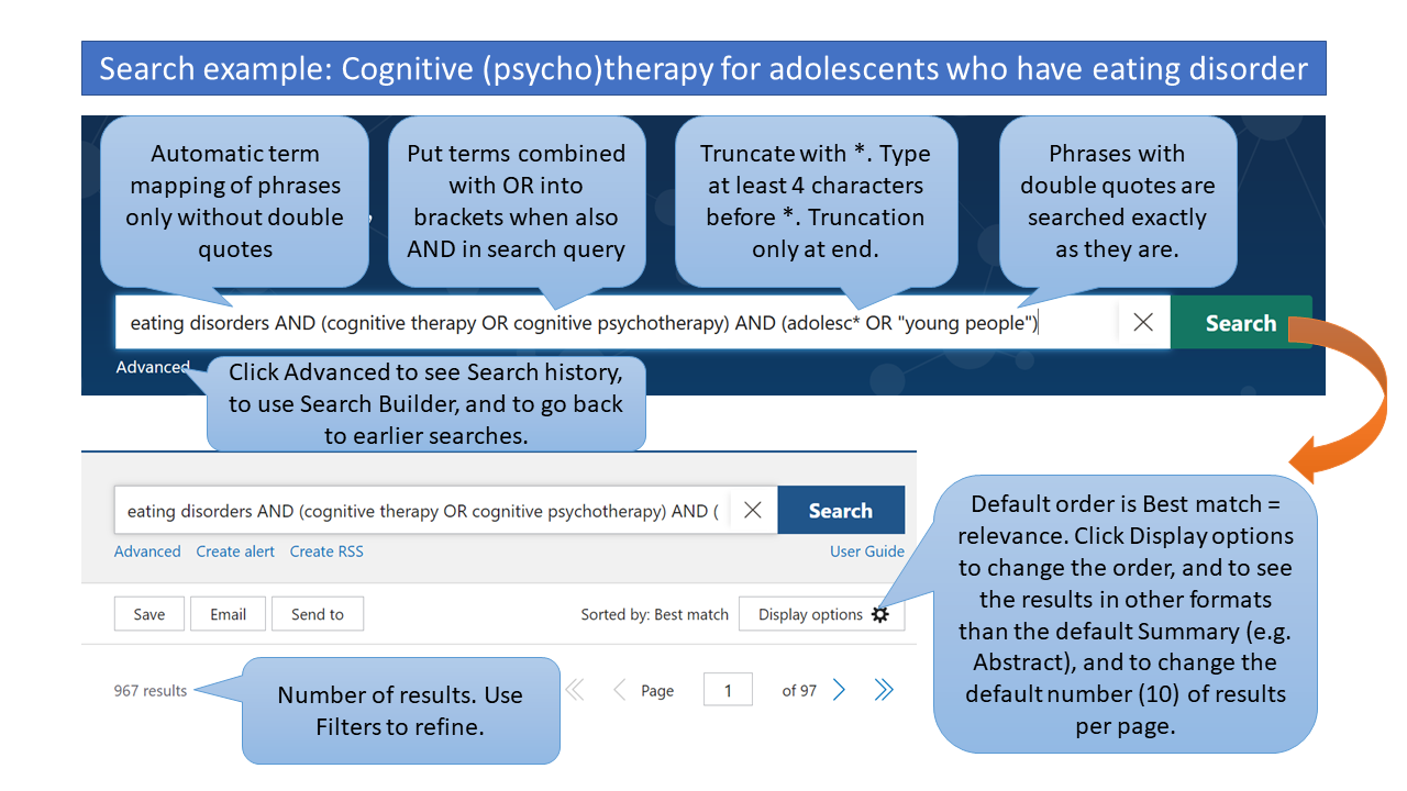 Search example: Cognitive (psycho)therapy for adolescents who have eating disorder Automatic term mapping of phrases only without double quotes Put terms combined with OR into brackets when also AND in search query Truncate with *. Type at least 4 characters before *. Truncation only at end. Phrases with double quotes are searched exactly as they are. Click Advanced to see Search history, to use Search Builder, and to go back to earlier searches. In search results: Default order is Best match = relevance. Click Display options to change the order, and to see the results in other formats than the default Summary (e.g. Abstract), and to change the default number (10) of results per page. Number of results. Use Filters to refine.