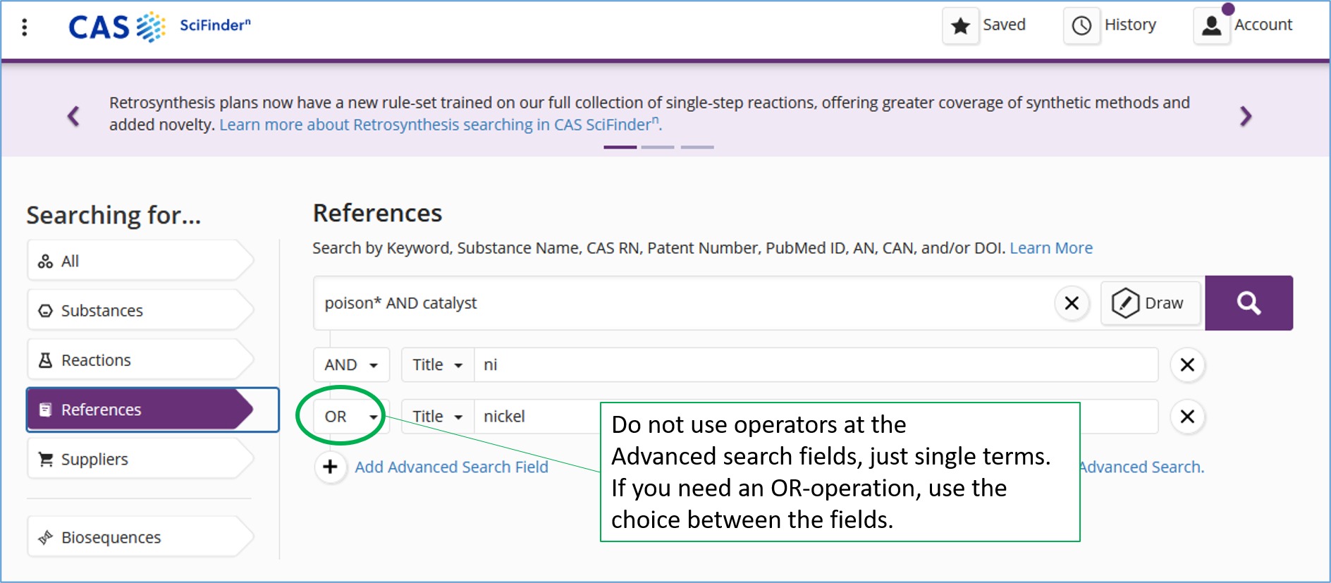 A screen capture of CAS Scifinder-n search page using Advanced search. The query is written in three lines. The first line: poison* and catalyst. The second line: ni. The third line: nickel. The title-field is selected for the second and third line. There is an AND-operator between the first and the second line. There is an OR-operator between the second and the third line. Explanation: Do not use operators at the Advanced search fields, just single terms. If you need an OR-operation, use the choice between the fields. 